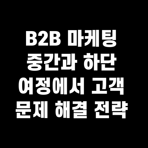 B2B 마케팅 중간과 하단 여정에서 고객 문제 해결 전략