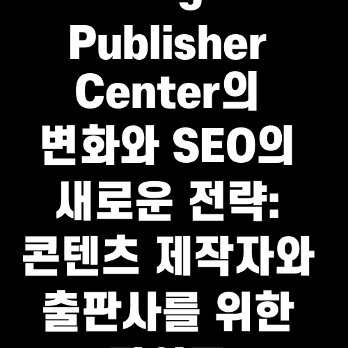 Google Publisher Center의 변화와 SEO의 새로운 전략: 콘텐츠 제작자와 출판사를 위한 가이드