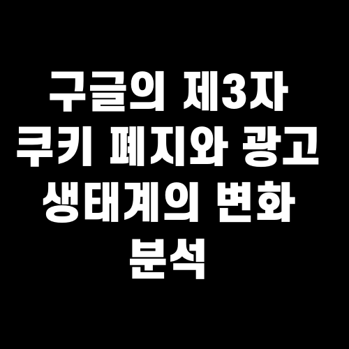 구글의 제3자 쿠키 폐지와 광고 생태계의 변화 분석