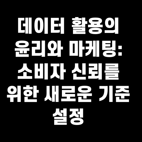 데이터 활용의 윤리와 마케팅: 소비자 신뢰를 위한 새로운 기준 설정